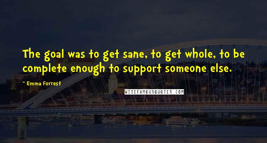 Emma Forrest Quotes: The goal was to get sane, to get whole, to be complete enough to support someone else.