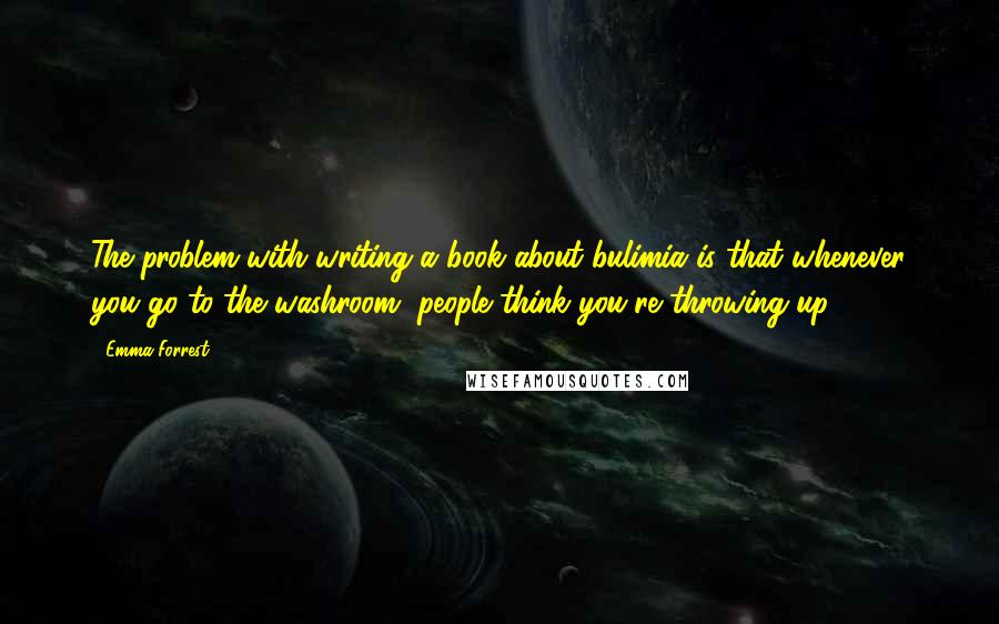 Emma Forrest Quotes: The problem with writing a book about bulimia is that whenever you go to the washroom, people think you're throwing up.