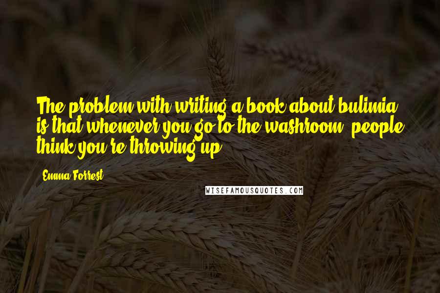 Emma Forrest Quotes: The problem with writing a book about bulimia is that whenever you go to the washroom, people think you're throwing up.