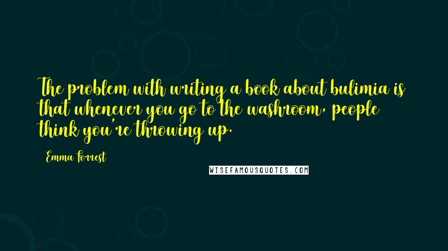 Emma Forrest Quotes: The problem with writing a book about bulimia is that whenever you go to the washroom, people think you're throwing up.