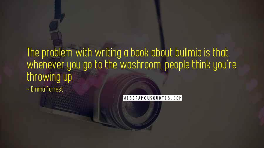 Emma Forrest Quotes: The problem with writing a book about bulimia is that whenever you go to the washroom, people think you're throwing up.