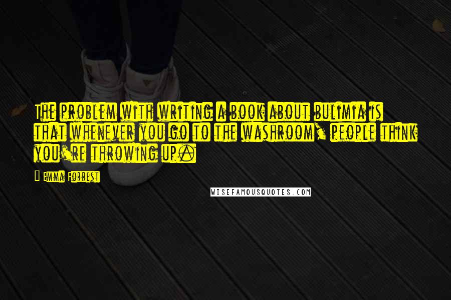 Emma Forrest Quotes: The problem with writing a book about bulimia is that whenever you go to the washroom, people think you're throwing up.