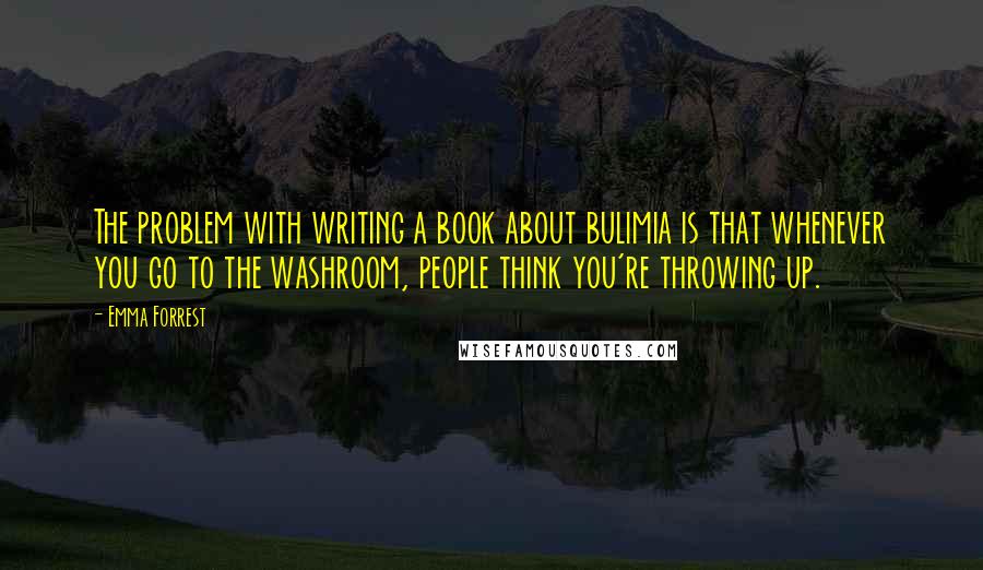 Emma Forrest Quotes: The problem with writing a book about bulimia is that whenever you go to the washroom, people think you're throwing up.