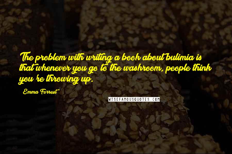 Emma Forrest Quotes: The problem with writing a book about bulimia is that whenever you go to the washroom, people think you're throwing up.