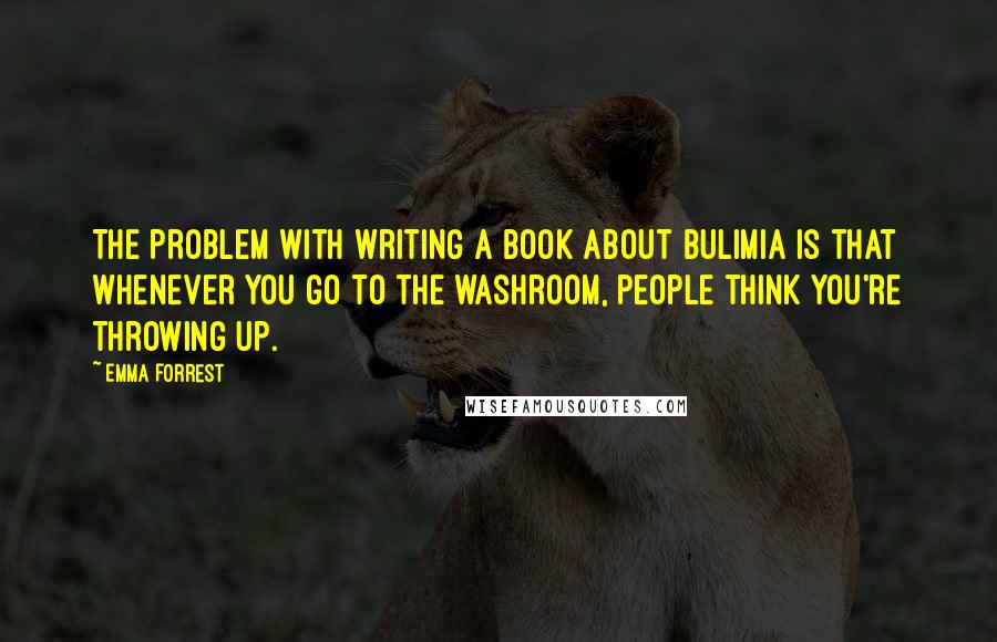 Emma Forrest Quotes: The problem with writing a book about bulimia is that whenever you go to the washroom, people think you're throwing up.