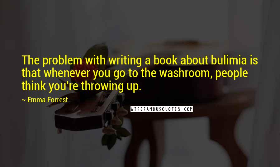Emma Forrest Quotes: The problem with writing a book about bulimia is that whenever you go to the washroom, people think you're throwing up.