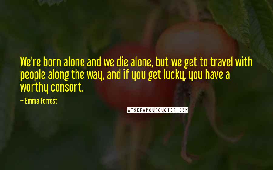 Emma Forrest Quotes: We're born alone and we die alone, but we get to travel with people along the way, and if you get lucky, you have a worthy consort.