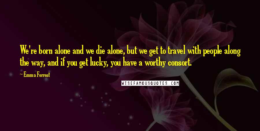 Emma Forrest Quotes: We're born alone and we die alone, but we get to travel with people along the way, and if you get lucky, you have a worthy consort.