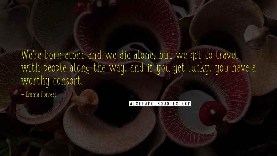 Emma Forrest Quotes: We're born alone and we die alone, but we get to travel with people along the way, and if you get lucky, you have a worthy consort.