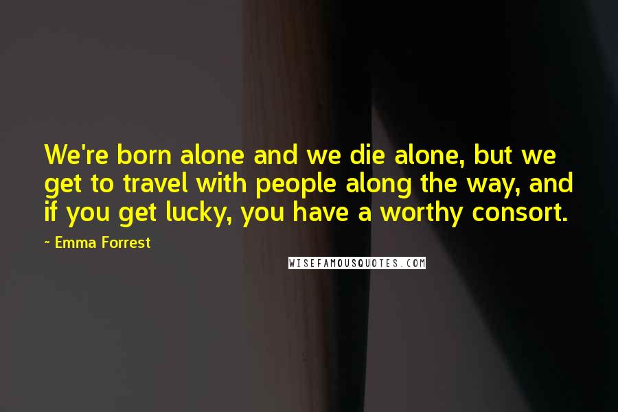 Emma Forrest Quotes: We're born alone and we die alone, but we get to travel with people along the way, and if you get lucky, you have a worthy consort.