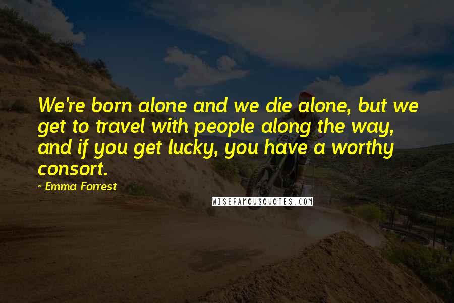 Emma Forrest Quotes: We're born alone and we die alone, but we get to travel with people along the way, and if you get lucky, you have a worthy consort.