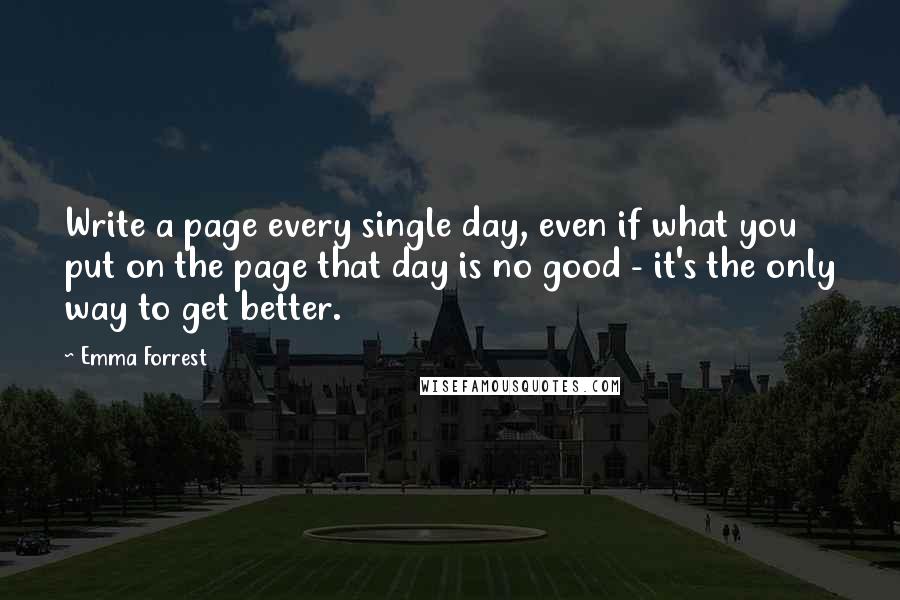 Emma Forrest Quotes: Write a page every single day, even if what you put on the page that day is no good - it's the only way to get better.