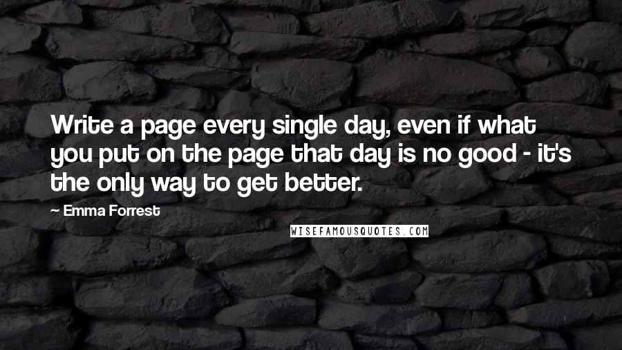 Emma Forrest Quotes: Write a page every single day, even if what you put on the page that day is no good - it's the only way to get better.