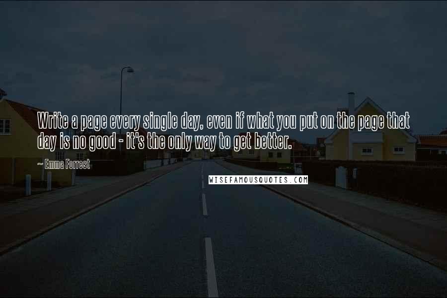 Emma Forrest Quotes: Write a page every single day, even if what you put on the page that day is no good - it's the only way to get better.