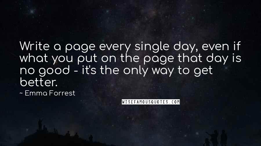 Emma Forrest Quotes: Write a page every single day, even if what you put on the page that day is no good - it's the only way to get better.