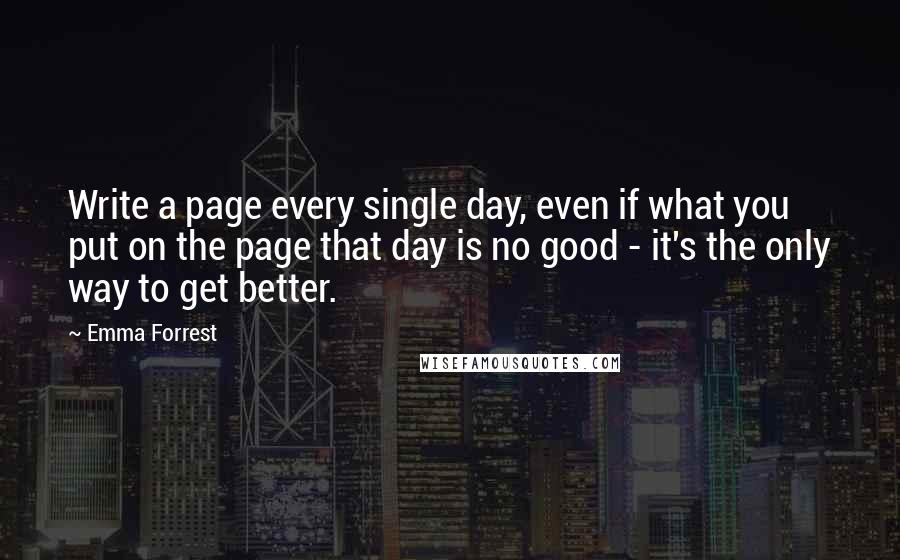 Emma Forrest Quotes: Write a page every single day, even if what you put on the page that day is no good - it's the only way to get better.