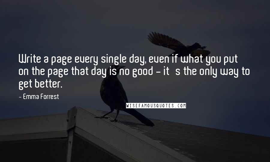 Emma Forrest Quotes: Write a page every single day, even if what you put on the page that day is no good - it's the only way to get better.