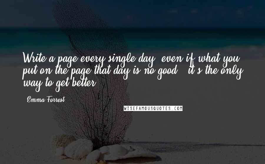 Emma Forrest Quotes: Write a page every single day, even if what you put on the page that day is no good - it's the only way to get better.