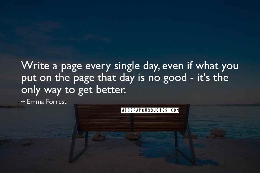 Emma Forrest Quotes: Write a page every single day, even if what you put on the page that day is no good - it's the only way to get better.