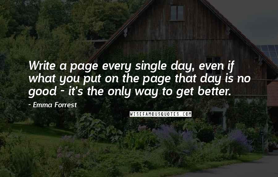 Emma Forrest Quotes: Write a page every single day, even if what you put on the page that day is no good - it's the only way to get better.