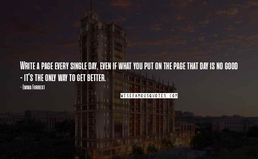 Emma Forrest Quotes: Write a page every single day, even if what you put on the page that day is no good - it's the only way to get better.