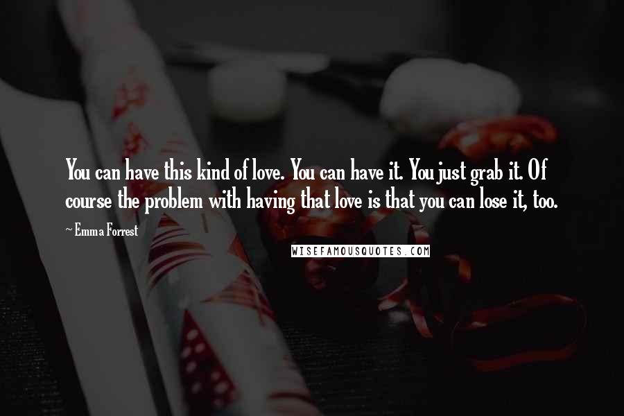 Emma Forrest Quotes: You can have this kind of love. You can have it. You just grab it. Of course the problem with having that love is that you can lose it, too.