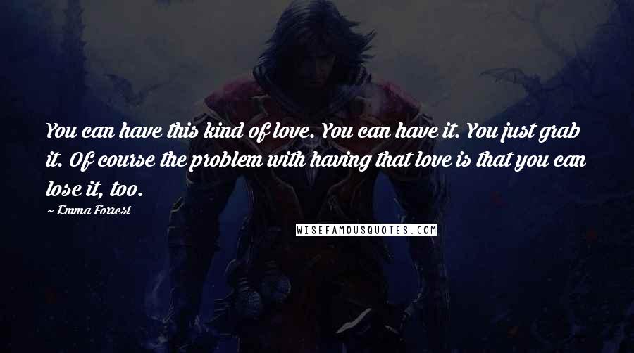 Emma Forrest Quotes: You can have this kind of love. You can have it. You just grab it. Of course the problem with having that love is that you can lose it, too.