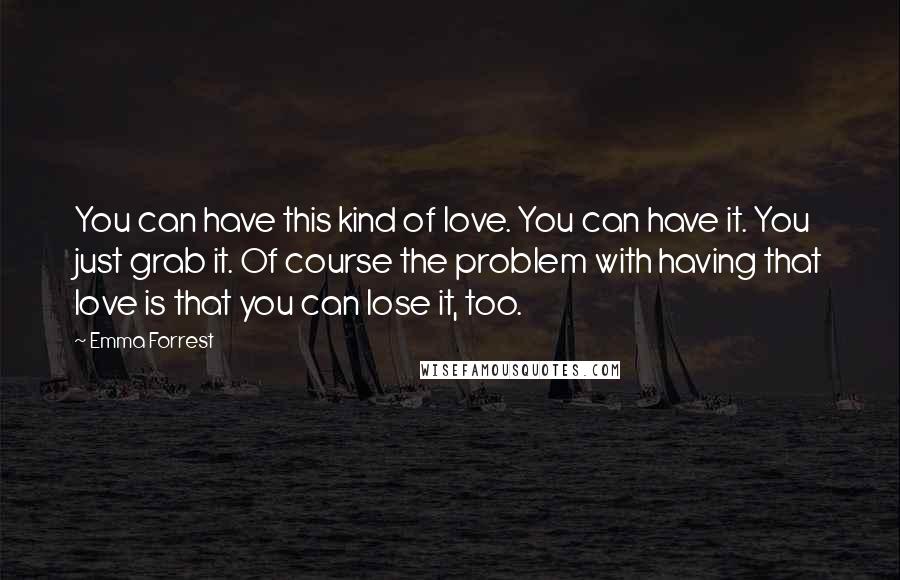 Emma Forrest Quotes: You can have this kind of love. You can have it. You just grab it. Of course the problem with having that love is that you can lose it, too.