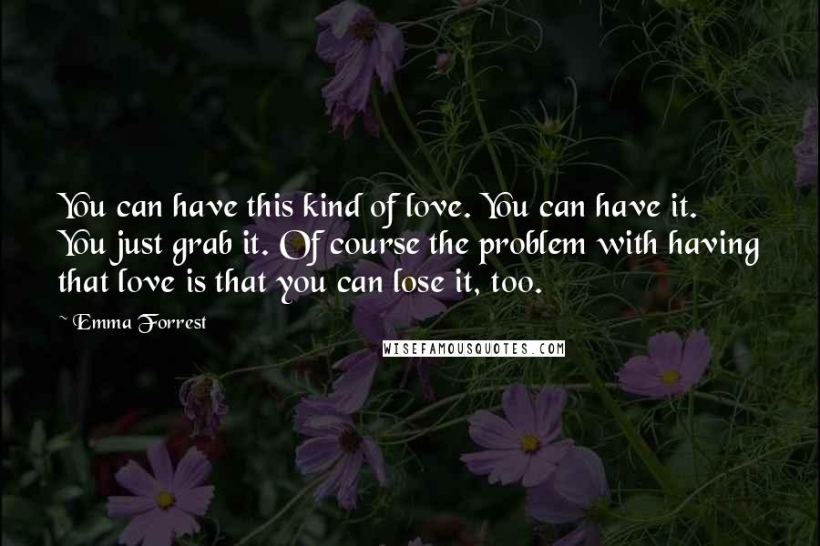 Emma Forrest Quotes: You can have this kind of love. You can have it. You just grab it. Of course the problem with having that love is that you can lose it, too.