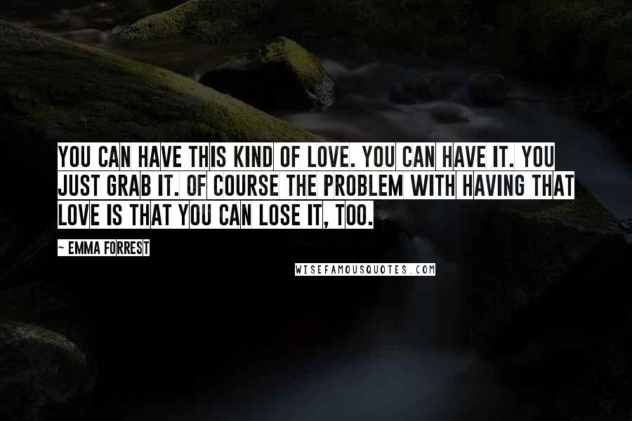 Emma Forrest Quotes: You can have this kind of love. You can have it. You just grab it. Of course the problem with having that love is that you can lose it, too.