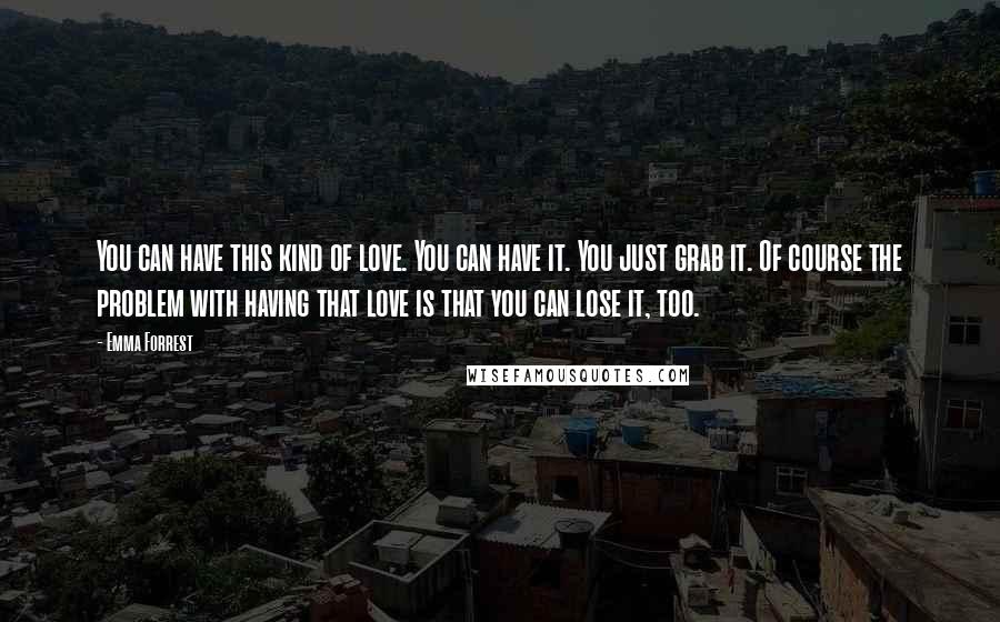 Emma Forrest Quotes: You can have this kind of love. You can have it. You just grab it. Of course the problem with having that love is that you can lose it, too.