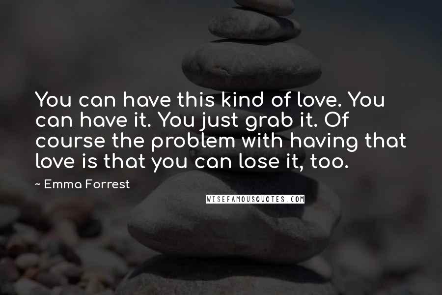 Emma Forrest Quotes: You can have this kind of love. You can have it. You just grab it. Of course the problem with having that love is that you can lose it, too.