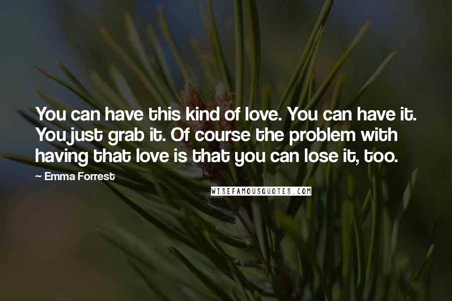 Emma Forrest Quotes: You can have this kind of love. You can have it. You just grab it. Of course the problem with having that love is that you can lose it, too.