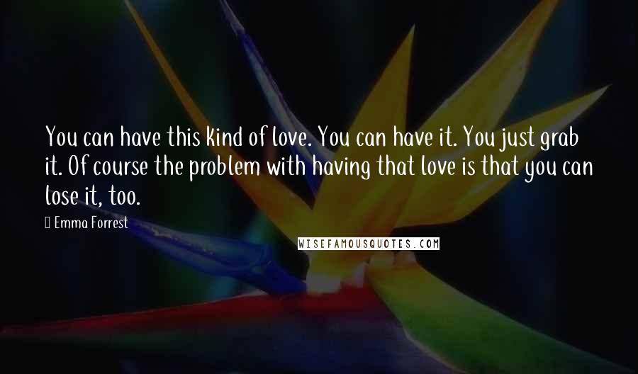 Emma Forrest Quotes: You can have this kind of love. You can have it. You just grab it. Of course the problem with having that love is that you can lose it, too.