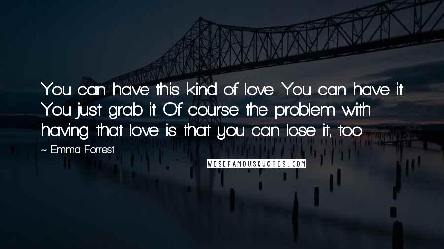 Emma Forrest Quotes: You can have this kind of love. You can have it. You just grab it. Of course the problem with having that love is that you can lose it, too.