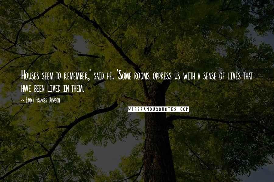 Emma Frances Dawson Quotes: Houses seem to remember,' said he. 'Some rooms oppress us with a sense of lives that have been lived in them.