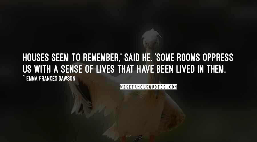 Emma Frances Dawson Quotes: Houses seem to remember,' said he. 'Some rooms oppress us with a sense of lives that have been lived in them.