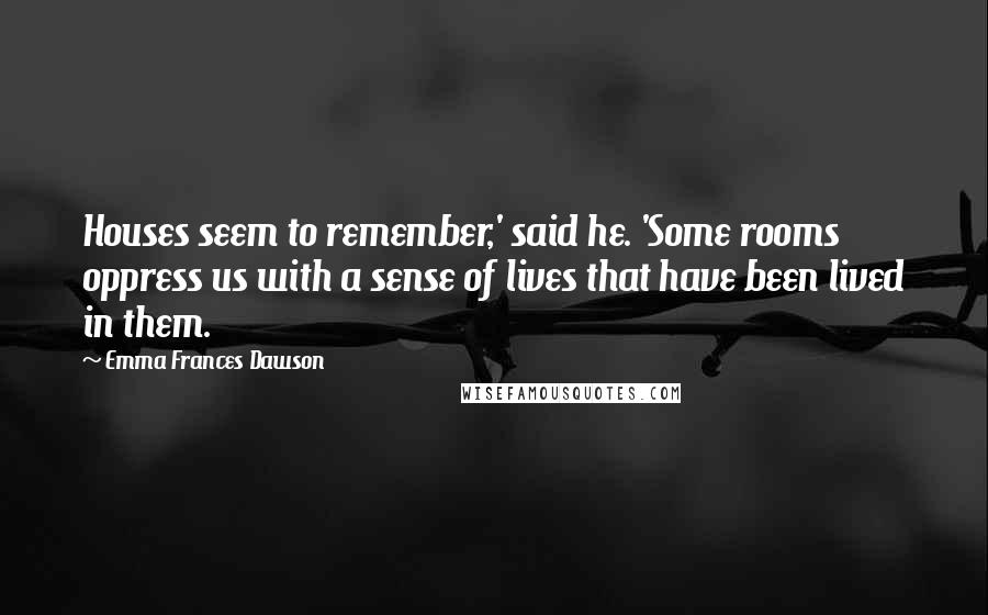 Emma Frances Dawson Quotes: Houses seem to remember,' said he. 'Some rooms oppress us with a sense of lives that have been lived in them.