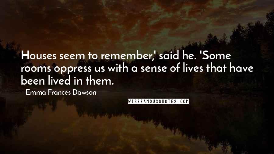 Emma Frances Dawson Quotes: Houses seem to remember,' said he. 'Some rooms oppress us with a sense of lives that have been lived in them.