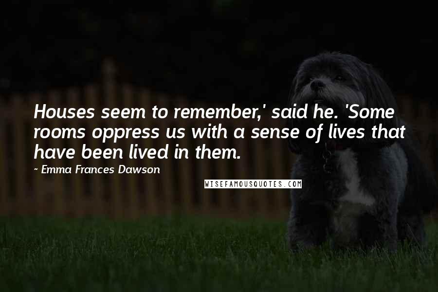 Emma Frances Dawson Quotes: Houses seem to remember,' said he. 'Some rooms oppress us with a sense of lives that have been lived in them.