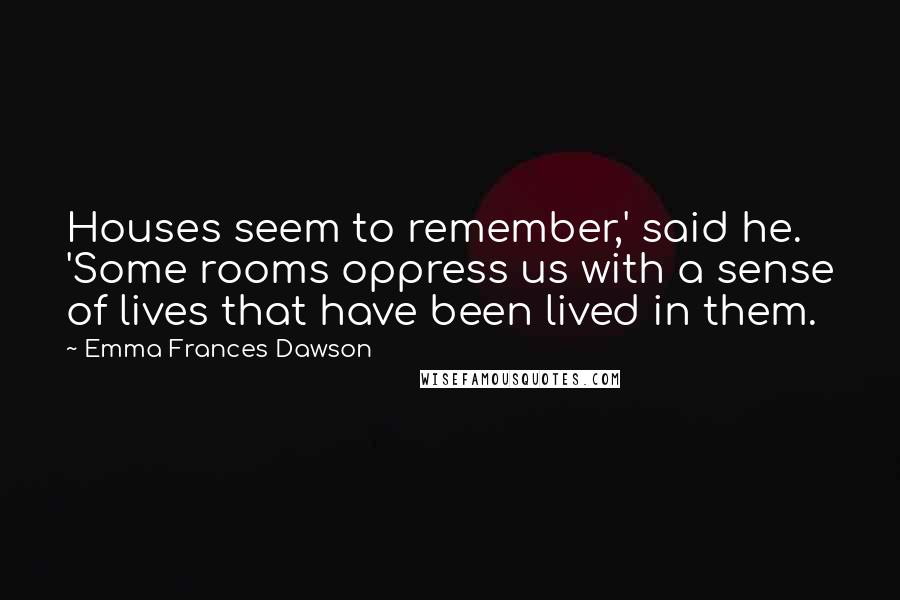 Emma Frances Dawson Quotes: Houses seem to remember,' said he. 'Some rooms oppress us with a sense of lives that have been lived in them.