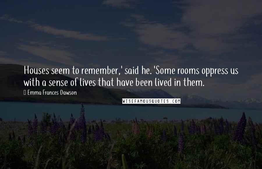 Emma Frances Dawson Quotes: Houses seem to remember,' said he. 'Some rooms oppress us with a sense of lives that have been lived in them.