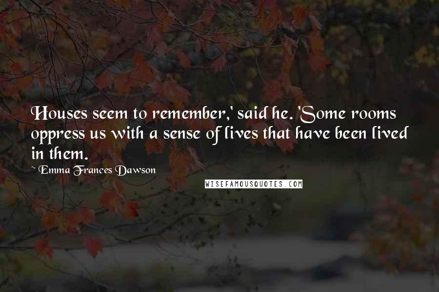 Emma Frances Dawson Quotes: Houses seem to remember,' said he. 'Some rooms oppress us with a sense of lives that have been lived in them.