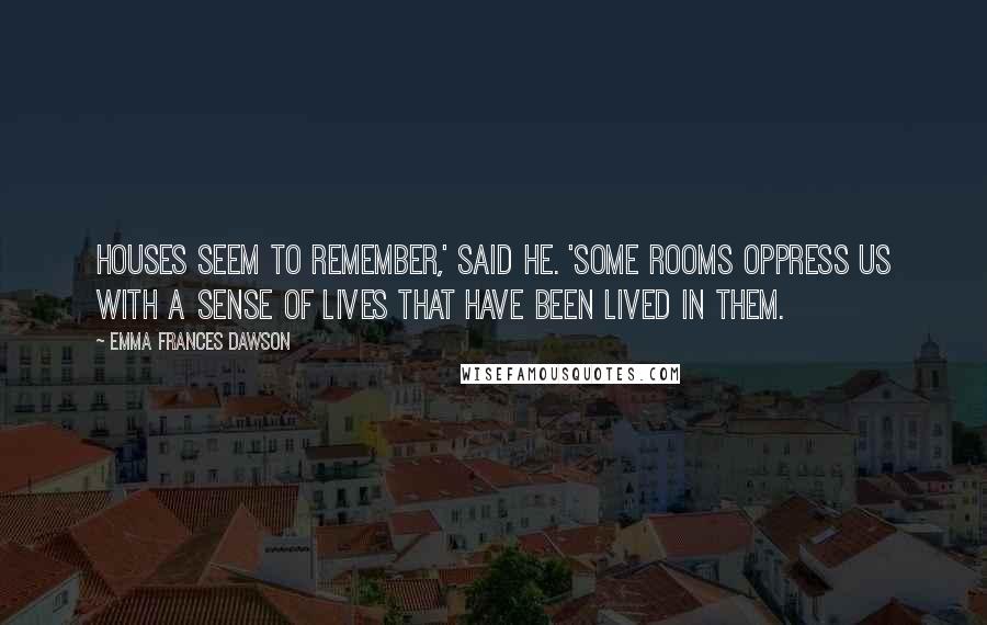 Emma Frances Dawson Quotes: Houses seem to remember,' said he. 'Some rooms oppress us with a sense of lives that have been lived in them.