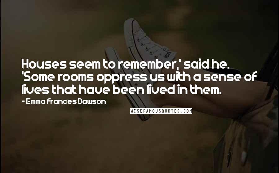 Emma Frances Dawson Quotes: Houses seem to remember,' said he. 'Some rooms oppress us with a sense of lives that have been lived in them.