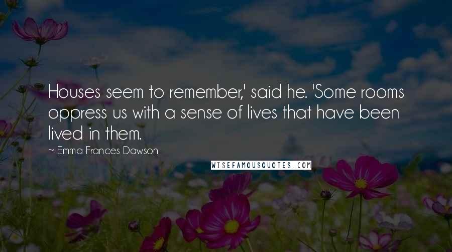 Emma Frances Dawson Quotes: Houses seem to remember,' said he. 'Some rooms oppress us with a sense of lives that have been lived in them.