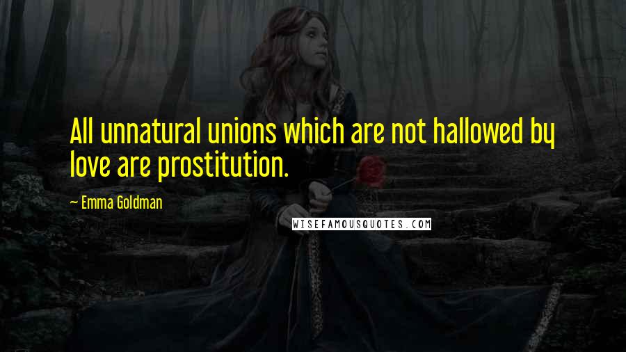 Emma Goldman Quotes: All unnatural unions which are not hallowed by love are prostitution.