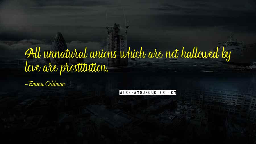Emma Goldman Quotes: All unnatural unions which are not hallowed by love are prostitution.
