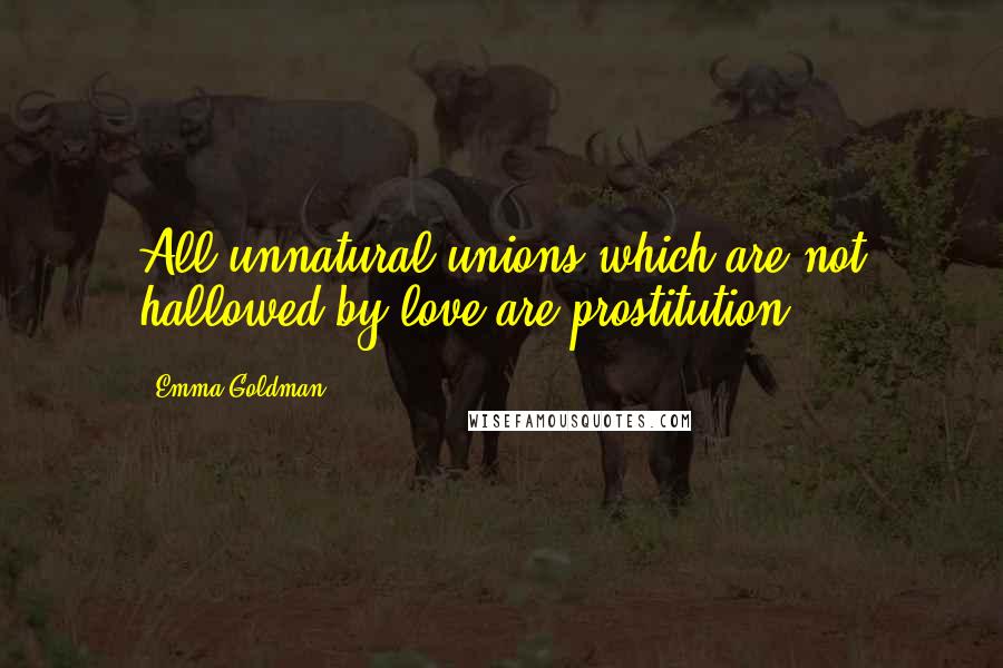 Emma Goldman Quotes: All unnatural unions which are not hallowed by love are prostitution.