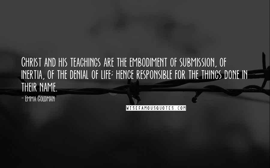 Emma Goldman Quotes: Christ and his teachings are the embodiment of submission, of inertia, of the denial of life; hence responsible for the things done in their name.